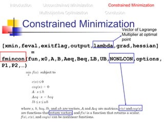 Constrained Minimization
IntroductionIntroduction Unconstrained MinimizationUnconstrained Minimization Constrained Minimization
Multiobjective OptimizationMultiobjective Optimization ConclusionConclusion
[xmin,feval,exitflag,output,lambda,grad,hessian]
=
fmincon(fun,x0,A,B,Aeq,Beq,LB,UB,NONLCON,options,
P1,P2,…)
Vector of Lagrange
Multiplier at optimal
point
 