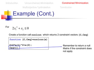 Example (Cont.)
2
1 22 0x x+ ≤For
Create a function call nonlcon which returns 2 constraint vectors [C,Ceq]
function [C,Ceq]=nonlcon(x)
C=2*x(1)^2+x(2);
Ceq=[];
Remember to return a null
Matrix if the constraint does
not apply
IntroductionIntroduction Unconstrained MinimizationUnconstrained Minimization Constrained Minimization
Multiobjective OptimizationMultiobjective Optimization ConclusionConclusion
 