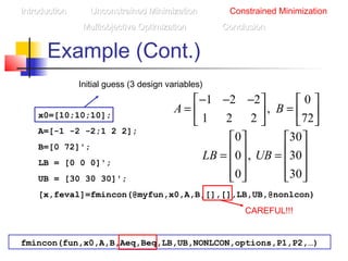 Example (Cont.)
x0=[10;10;10];
A=[-1 -2 -2;1 2 2];
B=[0 72]';
LB = [0 0 0]';
UB = [30 30 30]';
[x,feval]=fmincon(@myfun,x0,A,B,[],[],LB,UB,@nonlcon)
1 2 2 0
,
1 2 2 72
A B
− − −   
= =   
   
Initial guess (3 design variables)
CAREFUL!!!
fmincon(fun,x0,A,B,Aeq,Beq,LB,UB,NONLCON,options,P1,P2,…)
IntroductionIntroduction Unconstrained MinimizationUnconstrained Minimization Constrained Minimization
Multiobjective OptimizationMultiobjective Optimization ConclusionConclusion
0 30
0 , 30
0 30
LB UB
   
   = =   
      
 