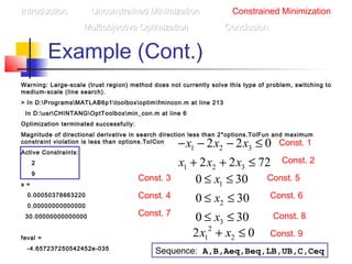 Example (Cont.)
Warning: Large-scale (trust region) method does not currently solve this type of problem, switching to
medium-scale (line search).
> In D:ProgramsMATLAB6p1toolboxoptimfmincon.m at line 213
In D:usrCHINTANGOptToolboxmin_con.m at line 6
Optimization terminated successfully:
Magnitude of directional derivative in search direction less than 2*options.TolFun and maximum
constraint violation is less than options.TolCon
Active Constraints:
2
9
x =
0.00050378663220
0.00000000000000
30.00000000000000
feval =
-4.657237250542452e-035
IntroductionIntroduction Unconstrained MinimizationUnconstrained Minimization Constrained Minimization
Multiobjective OptimizationMultiobjective Optimization ConclusionConclusion
2
1 22 0x x+ ≤
1 2 3
1 2 3
2 2 0
2 2 72
x x x
x x x
− − − ≤
+ + ≤
1
2
3
0 30
0 30
0 30
x
x
x
≤ ≤
≤ ≤
≤ ≤
Const. 1
Const. 2
Const. 3
Const. 4
Const. 5
Const. 6
Const. 7
Sequence: A,B,Aeq,Beq,LB,UB,C,Ceq
Const. 8
Const. 9
 