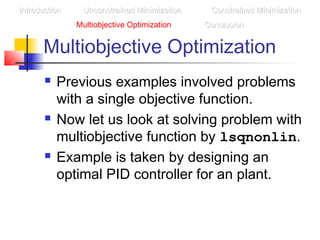 Multiobjective Optimization
 Previous examples involved problems
with a single objective function.
 Now let us look at solving problem with
multiobjective function by lsqnonlin.
 Example is taken by designing an
optimal PID controller for an plant.
IntroductionIntroduction Unconstrained MinimizationUnconstrained Minimization Constrained MinimizationConstrained Minimization
Multiobjective Optimization ConclusionConclusion
 