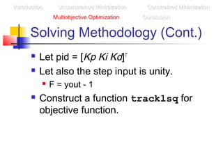 Solving Methodology (Cont.)
 Let pid = [Kp Ki Kd]T
 Let also the step input is unity.
 F = yout - 1
 Construct a function tracklsq for
objective function.
IntroductionIntroduction Unconstrained MinimizationUnconstrained Minimization Constrained MinimizationConstrained Minimization
Multiobjective Optimization ConclusionConclusion
 