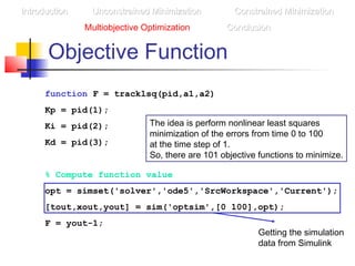 Objective Function
function F = tracklsq(pid,a1,a2)
Kp = pid(1);
Ki = pid(2);
Kd = pid(3);
% Compute function value
opt = simset('solver','ode5','SrcWorkspace','Current');
[tout,xout,yout] = sim('optsim',[0 100],opt);
F = yout-1;
IntroductionIntroduction Unconstrained MinimizationUnconstrained Minimization Constrained MinimizationConstrained Minimization
Multiobjective Optimization ConclusionConclusion
Getting the simulation
data from Simulink
The idea is perform nonlinear least squares
minimization of the errors from time 0 to 100
at the time step of 1.
So, there are 101 objective functions to minimize.
 