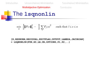 The lsqnonlin
IntroductionIntroduction Unconstrained MinimizationUnconstrained Minimization Constrained MinimizationConstrained Minimization
Multiobjective Optimization ConclusionConclusion
[X,RESNORM,RESIDUAL,EXITFLAG,OUTPUT,LAMBDA,JACOBIAN]
= LSQNONLIN(FUN,X0,LB,UB,OPTIONS,P1,P2,..)
 