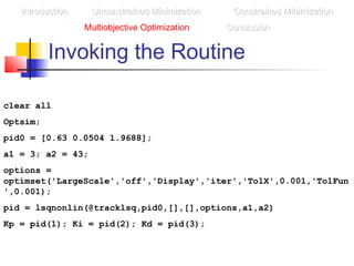 Invoking the Routine
clear all
Optsim;
pid0 = [0.63 0.0504 1.9688];
a1 = 3; a2 = 43;
options =
optimset('LargeScale','off','Display','iter','TolX',0.001,'TolFun
',0.001);
pid = lsqnonlin(@tracklsq,pid0,[],[],options,a1,a2)
Kp = pid(1); Ki = pid(2); Kd = pid(3);
IntroductionIntroduction Unconstrained MinimizationUnconstrained Minimization Constrained MinimizationConstrained Minimization
Multiobjective Optimization ConclusionConclusion
 