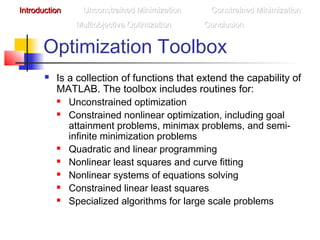 Optimization Toolbox
 Is a collection of functions that extend the capability of
MATLAB. The toolbox includes routines for:
 Unconstrained optimization
 Constrained nonlinear optimization, including goal
attainment problems, minimax problems, and semi-
infinite minimization problems
 Quadratic and linear programming
 Nonlinear least squares and curve fitting
 Nonlinear systems of equations solving
 Constrained linear least squares
 Specialized algorithms for large scale problems
IntroductionIntroduction Unconstrained MinimizationUnconstrained Minimization Constrained MinimizationConstrained Minimization
Multiobjective OptimizationMultiobjective Optimization ConclusionConclusion
 