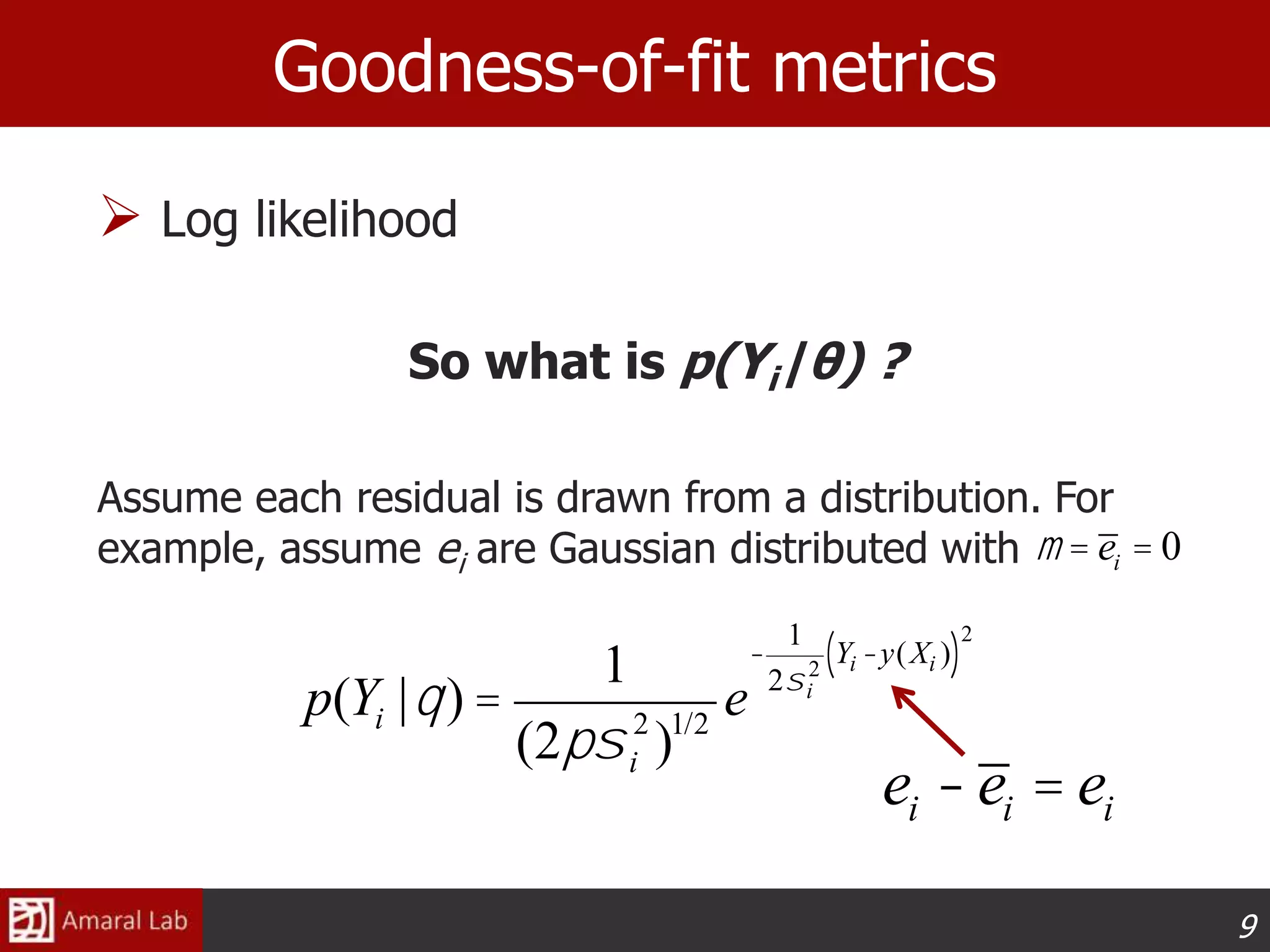 9
 Log likelihood
So what is p(Yi|θ) ?
Assume each residual is drawn from a distribution. For
example, assume ei are Gaussian distributed with
Goodness-of-fit metrics
p(Yi |q) =
1
(2psi
2
)1/2
e
-
1
2si
2
Yi -y(Xi )( )
2
ei -ei = ei
m = ei = 0
 