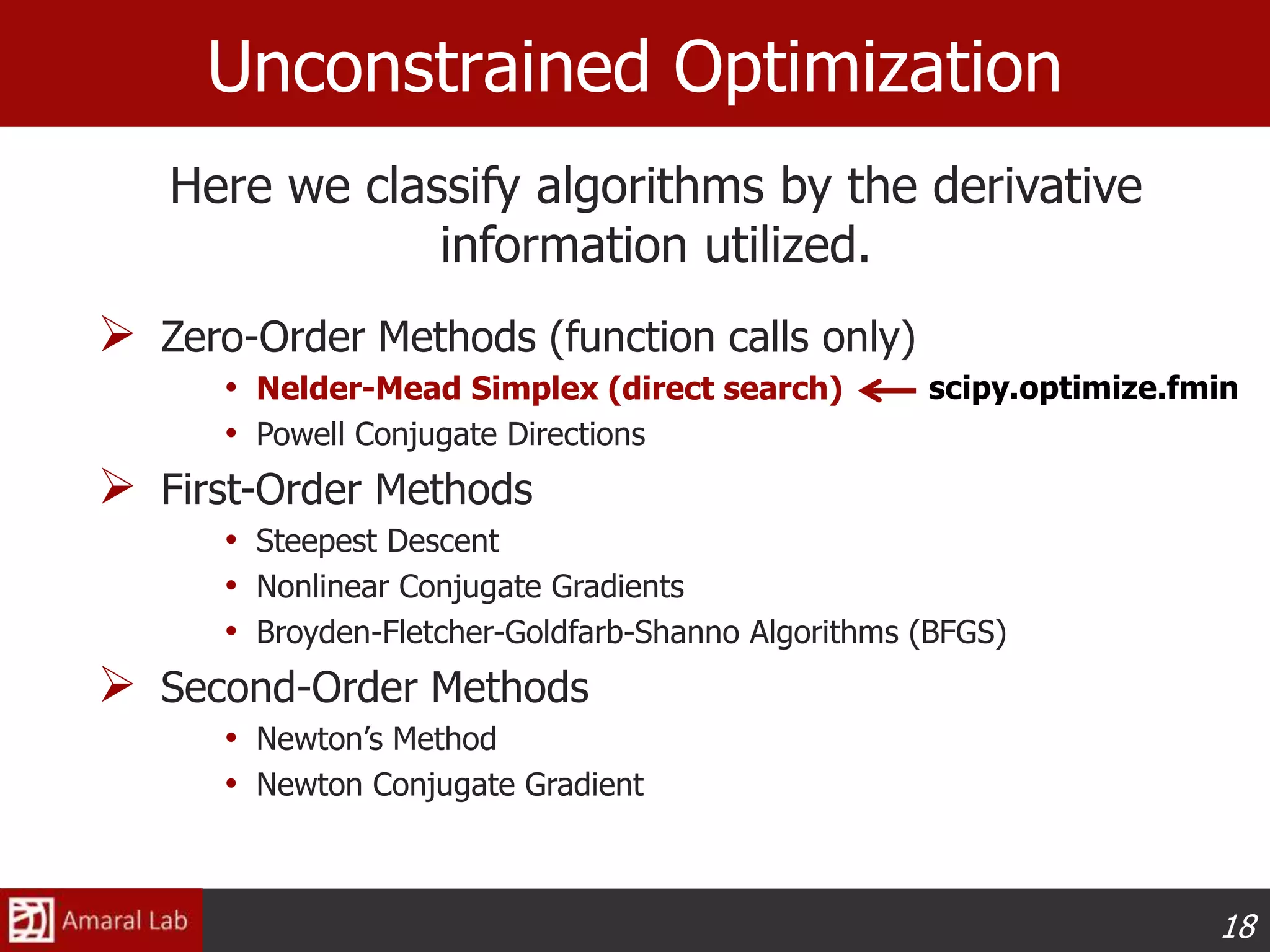 18
Unconstrained Optimization
 Zero-Order Methods (function calls only)
• Nelder-Mead Simplex (direct search)
• Powell Conjugate Directions
 First-Order Methods
• Steepest Descent
• Nonlinear Conjugate Gradients
• Broyden-Fletcher-Goldfarb-Shanno Algorithms (BFGS)
 Second-Order Methods
• Newton’s Method
• Newton Conjugate Gradient
Here we classify algorithms by the derivative
information utilized.
scipy.optimize.fmin
 