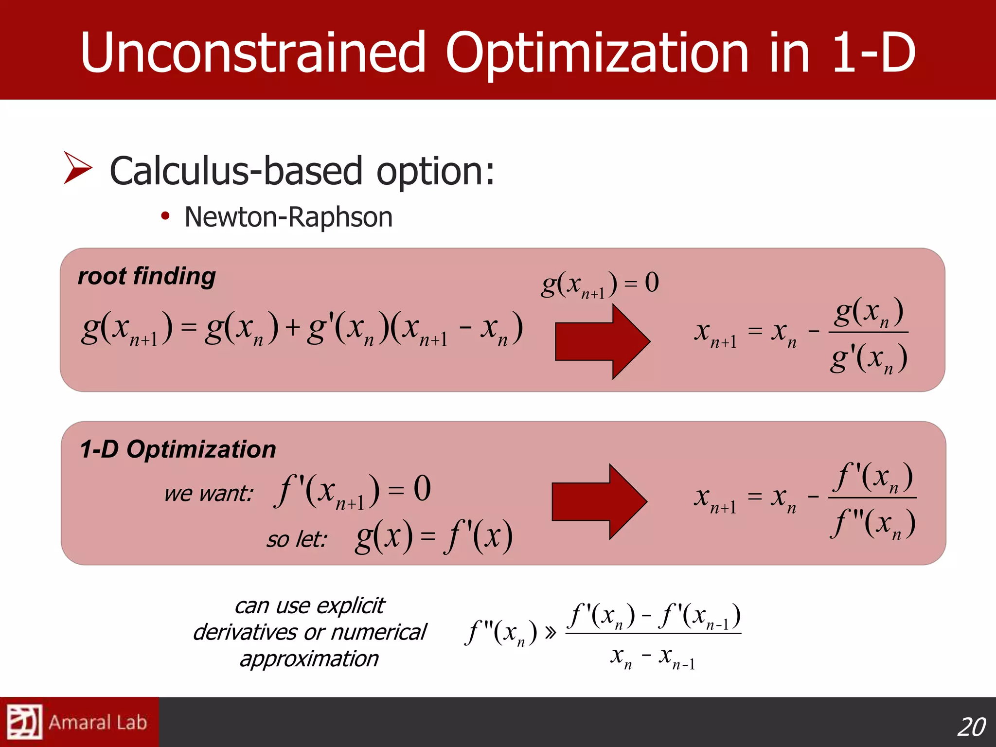 20
1-D Optimization
root finding
 Calculus-based option:
• Newton-Raphson
Unconstrained Optimization in 1-D
xn+1 = xn -
f '(xn )
f ''(xn )
f '(xn+1)= 0
f ''(xn ) »
f '(xn )- f '(xn-1)
xn - xn-1
can use explicit
derivatives or numerical
approximation
g(xn+1)= g(xn )+g'(xn )(xn+1 - xn )
g(xn+1) = 0
xn+1 = xn -
g(xn )
g'(xn )
we want:
so let: g(x)= f '(x)
 