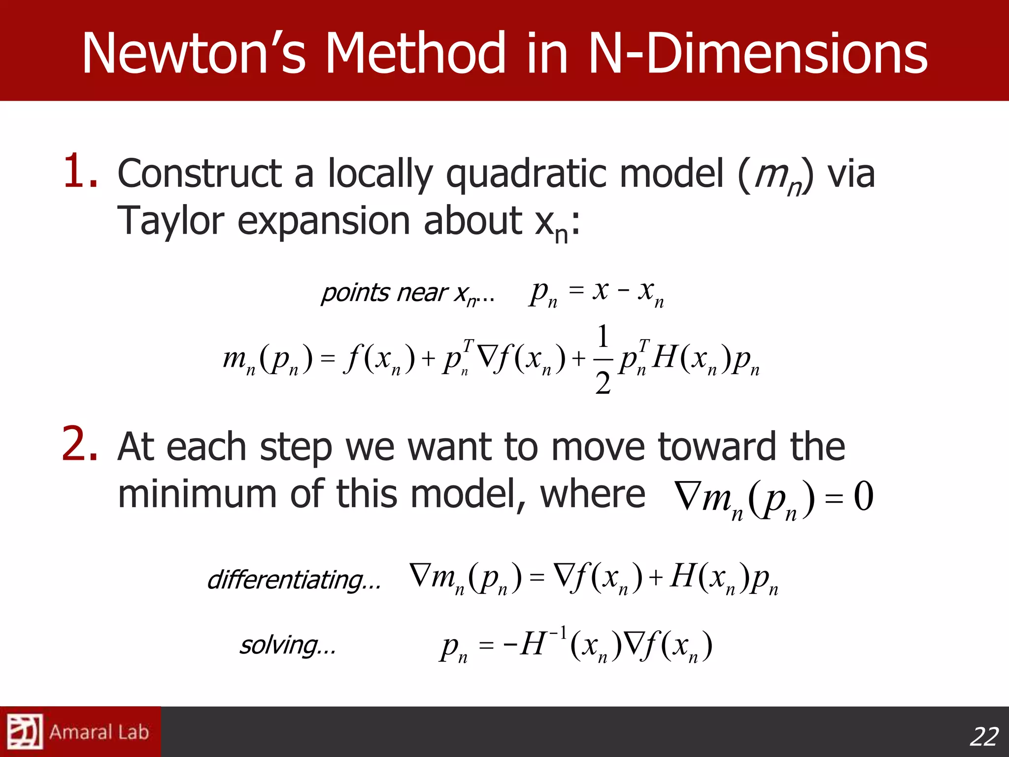 22
Newton’s Method in N-Dimensions
1. Construct a locally quadratic model (mn) via
Taylor expansion about xn:
2. At each step we want to move toward the
minimum of this model, where
pn = x- xn
mn (pn ) = f (xn )+ pn
T
Ñf (xn )+
1
2
pn
T
H(xn )pn
points near xn…
Ñmn(pn ) = 0
Ñmn(pn )= Ñf (xn )+H(xn )pndifferentiating…
pn = -H-1
(xn )Ñf (xn )solving…
 