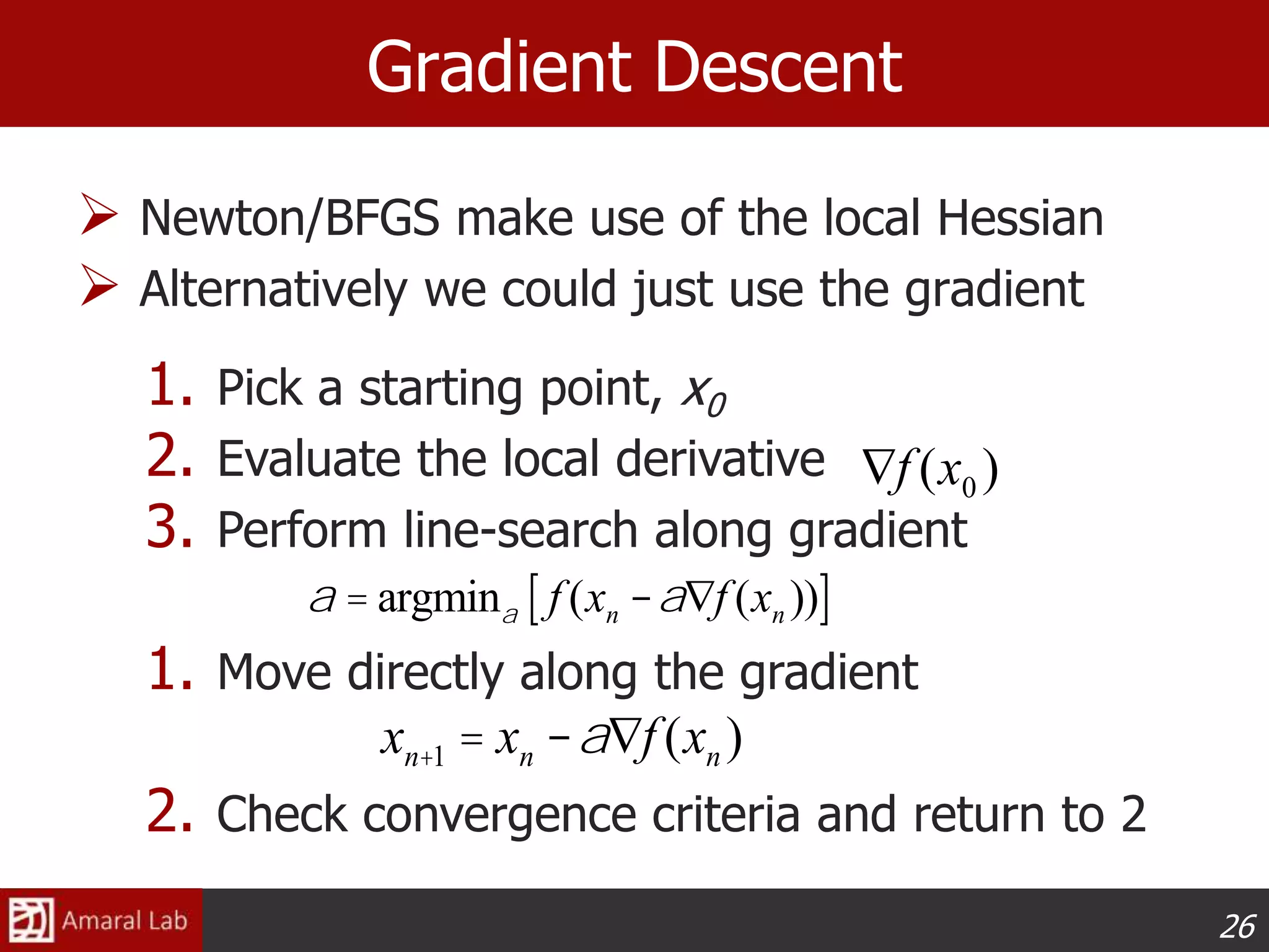 26
Gradient Descent
 Newton/BFGS make use of the local Hessian
 Alternatively we could just use the gradient
1. Pick a starting point, x0
2. Evaluate the local derivative
3. Perform line-search along gradient
1. Move directly along the gradient
2. Check convergence criteria and return to 2
Ñf (x0 )
xn+1 = xn -aÑf (xn )
a = argmina f (xn -aÑf (xn ))[ ]
 