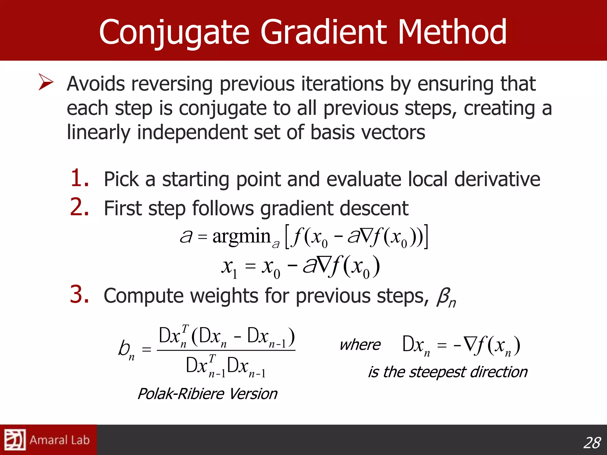 28
Conjugate Gradient Method
 Avoids reversing previous iterations by ensuring that
each step is conjugate to all previous steps, creating a
linearly independent set of basis vectors
1. Pick a starting point and evaluate local derivative
2. First step follows gradient descent
3. Compute weights for previous steps, βn
x1 = x0 -aÑf (x0 )
a = argmina f (x0 -aÑf (x0 ))[ ]
bn =
Dxn
T
(Dxn -Dxn-1)
DxT
n-1Dxn-1
Dxn = -Ñf (xn )where
is the steepest direction
Polak-Ribiere Version
 