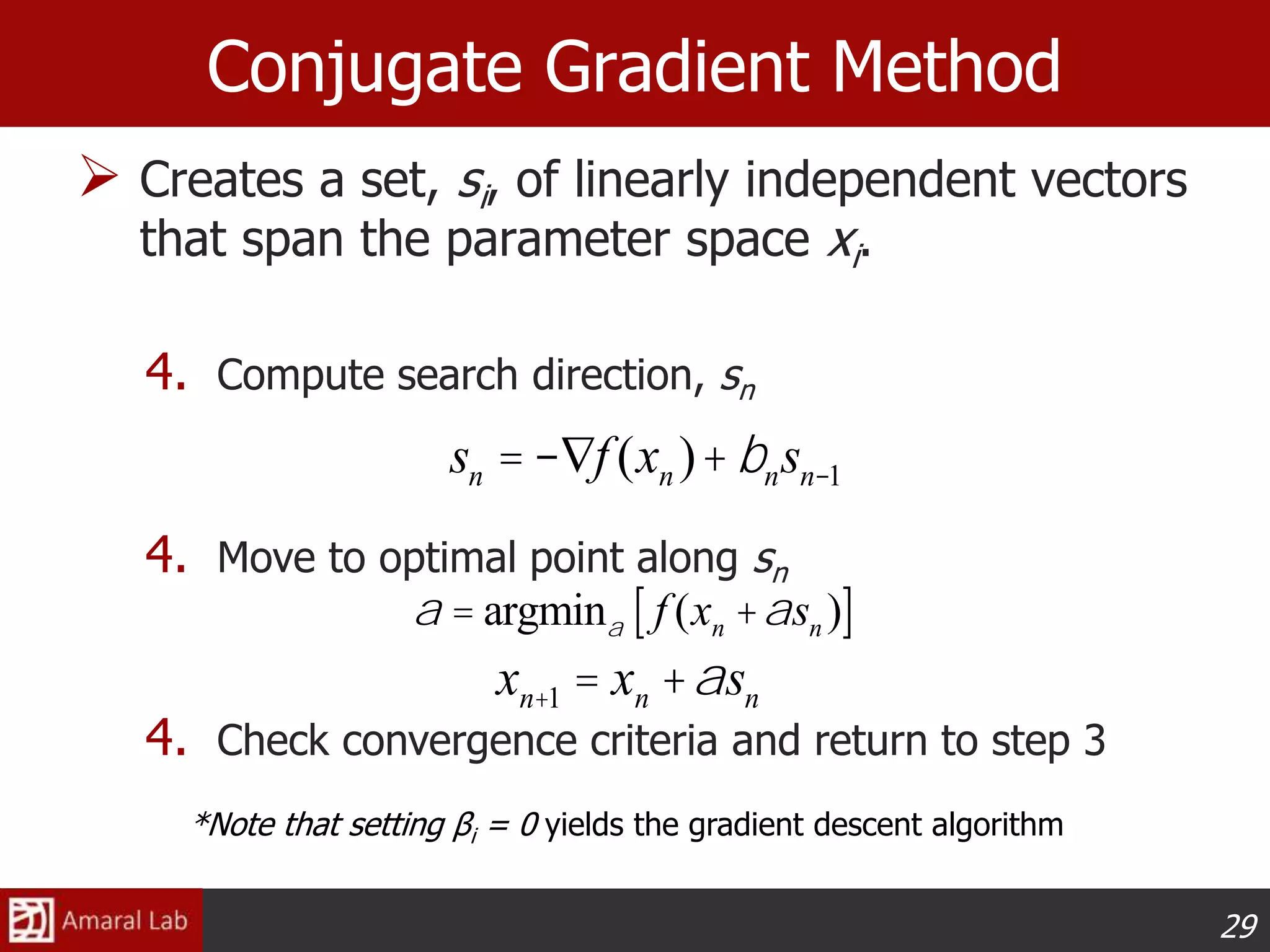 29
Conjugate Gradient Method
 Creates a set, si, of linearly independent vectors
that span the parameter space xi.
4. Compute search direction, sn
4. Move to optimal point along sn
4. Check convergence criteria and return to step 3
xn+1 = xn +asn
a = argmina f (xn +asn )[ ]
*Note that setting βi = 0 yields the gradient descent algorithm
sn =-Ñf (xn )+bnsn-1
 