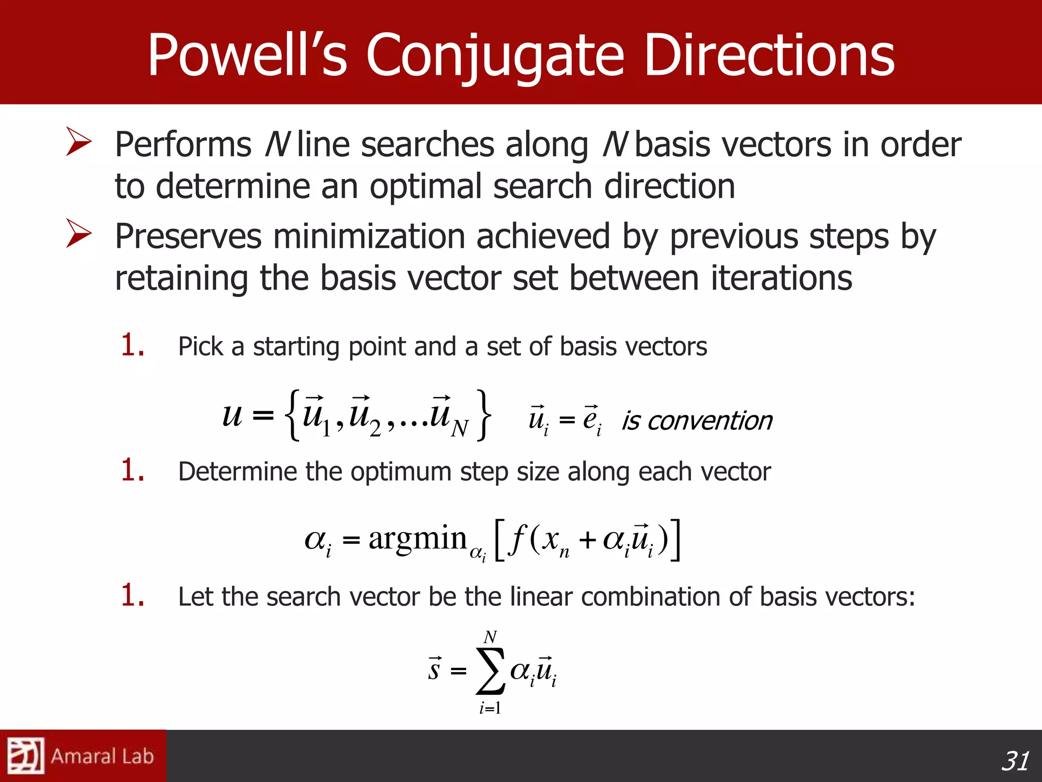 31
Powell’s Conjugate Directions
 Performs N line searches along N basis vectors in order
to determine an optimal search direction
 Preserves minimization achieved by previous steps by
retaining the basis vector set between iterations
1. Pick a starting point and a set of basis vectors
1. Determine the optimum step size along each vector
1. Let the search vector be the linear combination of basis vectors:
is convention
 