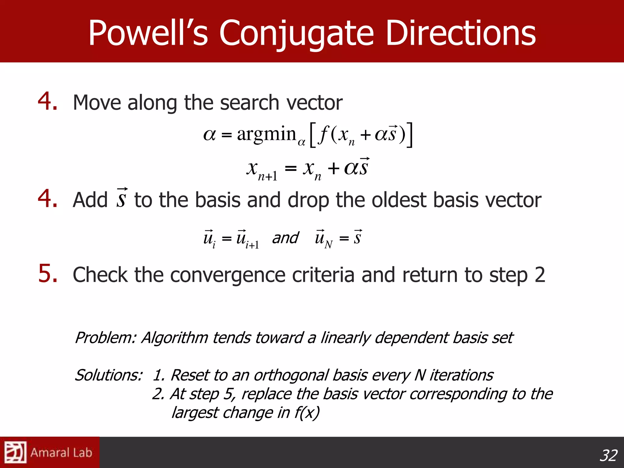32
Powell’s Conjugate Directions
4. Move along the search vector
4. Add to the basis and drop the oldest basis vector
5. Check the convergence criteria and return to step 2
and
Problem: Algorithm tends toward a linearly dependent basis set
Solutions: 1. Reset to an orthogonal basis every N iterations
2. At step 5, replace the basis vector corresponding to the
largest change in f(x)
 