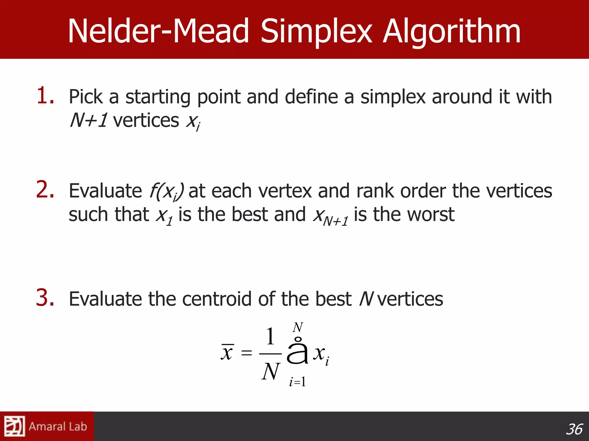 36
Nelder-Mead Simplex Algorithm
1. Pick a starting point and define a simplex around it with
N+1 vertices xi
2. Evaluate f(xi) at each vertex and rank order the vertices
such that x1 is the best and xN+1 is the worst
3. Evaluate the centroid of the best N vertices
x =
1
N
xi
i=1
N
å
 