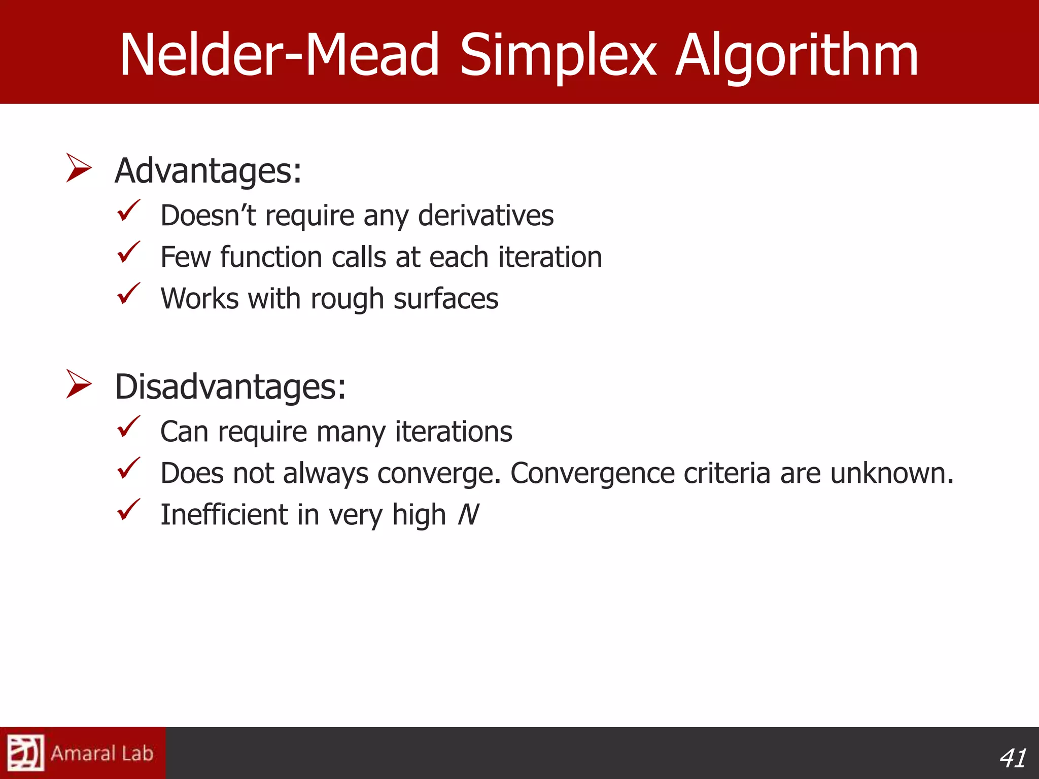 41
Nelder-Mead Simplex Algorithm
 Advantages:
 Doesn’t require any derivatives
 Few function calls at each iteration
 Works with rough surfaces
 Disadvantages:
 Can require many iterations
 Does not always converge. Convergence criteria are unknown.
 Inefficient in very high N
 