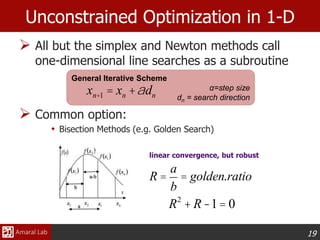 19
 All but the simplex and Newton methods call
one-dimensional line searches as a subroutine
 Common option:
• Bisection Methods (e.g. Golden Search)
General Iterative Scheme
α=step size
dn = search direction
Unconstrained Optimization in 1-D
xn+1 = xn +adn
R =
a
b
= golden.ratio
R2
+ R-1= 0
linear convergence, but robust
 