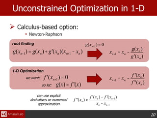 20
1-D Optimization
root finding
 Calculus-based option:
• Newton-Raphson
Unconstrained Optimization in 1-D
xn+1 = xn -
f '(xn )
f ''(xn )
f '(xn+1)= 0
f ''(xn ) »
f '(xn )- f '(xn-1)
xn - xn-1
can use explicit
derivatives or numerical
approximation
g(xn+1)= g(xn )+g'(xn )(xn+1 - xn )
g(xn+1) = 0
xn+1 = xn -
g(xn )
g'(xn )
we want:
so let: g(x)= f '(x)
 