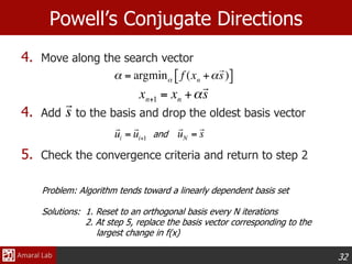 32
Powell’s Conjugate Directions
4. Move along the search vector
4. Add to the basis and drop the oldest basis vector
5. Check the convergence criteria and return to step 2
and
Problem: Algorithm tends toward a linearly dependent basis set
Solutions: 1. Reset to an orthogonal basis every N iterations
2. At step 5, replace the basis vector corresponding to the
largest change in f(x)
 