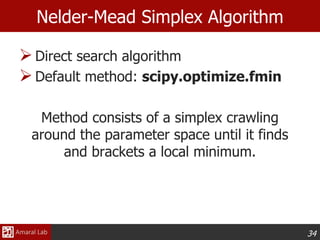 34
Nelder-Mead Simplex Algorithm
Direct search algorithm
Default method: scipy.optimize.fmin
Method consists of a simplex crawling
around the parameter space until it finds
and brackets a local minimum.
 