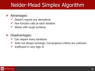 41
Nelder-Mead Simplex Algorithm
 Advantages:
 Doesn’t require any derivatives
 Few function calls at each iteration
 Works with rough surfaces
 Disadvantages:
 Can require many iterations
 Does not always converge. Convergence criteria are unknown.
 Inefficient in very high N
 