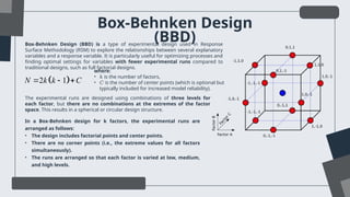 Box-Behnken Design
(BBD)
Box-Behnken Design (BBD) is a type of experimental design used in Response
Surface Methodology (RSM) to explore the relationships between several explanatory
variables and a response variable. It is particularly useful for optimizing processes and
finding optimal settings for variables with fewer experimental runs compared to
traditional designs, such as full factorial designs.
 
2 1
N k k C
  
where:
• 𝑘 is the number of factors,
• 𝐶 is the number of center points (which is optional but
typically included for increased model reliability).
The experimental runs are designed using combinations of three levels for
each factor, but there are no combinations at the extremes of the factor
space. This results in a spherical or circular design structure.
In a Box-Behnken design for k factors, the experimental runs are
arranged as follows:
• The design includes factorial points and center points.
• There are no corner points (i.e., the extreme values for all factors
simultaneously).
• The runs are arranged so that each factor is varied at low, medium,
and high levels.
 