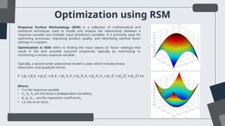 Optimization using RSM
Optimization in RSM refers to finding the input values (or factor settings) that
result in the best possible outcome (response), typically by maximizing or
minimizing a certain response variable.
Response Surface Methodology (RSM) is a collection of mathematical and
statistical techniques used to model and analyze the relationship between a
response variable and multiple input (predictor) variables. It is primarily used for
optimizing processes, improving product quality, and identifying optimal factor
settings in a system.
Typically, a second-order polynomial model is used, which includes linear,
interaction, and quadratic terms:
2 2 2
0 1 1 2 2 3 3 12 1 2 13 1 3 23 2 3 11 1 22 2 33 3
Y X X X X X X X X X X X X
         
          
Where:
• Y is the response variable
• X1, X2, X3​are the factors (independent variables),
• β0, β1, β2,… are the regression coefficients,
• ϵ is the error term.
 
