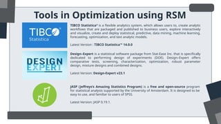 Tools in Optimization using RSM
TIBCO Statistica®
is a flexible analytics system, which allows users to, create analytic
workflows that are packaged and published to business users, explore interactively
and visualize, create and deploy statistical, predictive, data mining, machine learning,
forecasting, optimization, and text analytic models.
Latest Version : TIBCO Statistica™ 14.0.0
Design–Expert is a statistical software package from Stat-Ease Inc. that is specifically
dedicated to performing design of experiments (DOE). Design–Expert offers
comparative tests, screening, characterization, optimization, robust parameter
design, mixture designs and combined designs.
Latest Version: Design-Expert v23.1
JASP (Jeffreys’s Amazing Statistics Program) is a free and open-source program
for statistical analysis supported by the University of Amsterdam. It is designed to be
easy to use, and familiar to users of SPSS.
Latest Version: JASP 0.19.1.
 