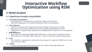 Interactive Workflow
Optimization using RSM
5. Model Analysis
5.1. Significance Analysis using ANOVA
a. Formulate the hypotheses
• Null Hypothesis = The model has no significant effect on the response
• Alternative Hypothesis: The model has significant effect on the response
b. Sum of Squares
• Total Sum of Squares (SST): Measures the total variability in the response variable.
• Regression Sum of Squares (SSR): Measures the variability explained by the model.
• Residual Sum of Squares (SSE): Measures the variability due to random error or unexplained
variation
c. Mean of Squares
• Mean Square for Regression (MSR): MSR=SSR/p with p is the number of model parameters
• Mean Square for Error (MSE): MSE= SSE/(n-p-1)​, where n is the total number of data points.
d. F-test
• The F-statistic is calculated by dividing the mean square for regression (MSR) by the mean
square for error (MSE)
d. p-value
• A low p-value (typically p<0.05) indicates that the model is statistically significant)
 