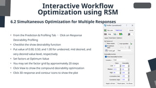Interactive Workflow
Optimization using RSM
6.2 Simultaneous Optimization for Multiple Responses
• From the Prediction & Profiling Tab  Click on Response
Desirability Profiling
• Checklist the show desirability function
• Put value of 0.00; 0.50; and 1.00 for undesired, mid desired, and
very desired value level, respectively
• Set factors at Optimum Value
• You may set the factor grid by approximately 20 steps
• Click View to show the compound desirability optimization
• Click 3D response and contour icons to show the plot
 