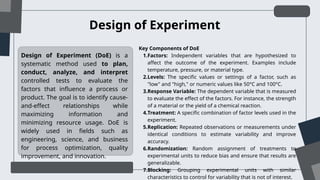 Design of Experiment (DoE) is a
systematic method used to plan,
conduct, analyze, and interpret
controlled tests to evaluate the
factors that influence a process or
product. The goal is to identify cause-
and-effect relationships while
maximizing information and
minimizing resource usage. DoE is
widely used in fields such as
engineering, science, and business
for process optimization, quality
improvement, and innovation.
Design of Experiment
Key Components of DoE
1.Factors: Independent variables that are hypothesized to
affect the outcome of the experiment. Examples include
temperature, pressure, or material type.
2.Levels: The specific values or settings of a factor, such as
"low" and "high," or numeric values like 50°C and 100°C.
3.Response Variable: The dependent variable that is measured
to evaluate the effect of the factors. For instance, the strength
of a material or the yield of a chemical reaction.
4.Treatment: A specific combination of factor levels used in the
experiment.
5.Replication: Repeated observations or measurements under
identical conditions to estimate variability and improve
accuracy.
6.Randomization: Random assignment of treatments to
experimental units to reduce bias and ensure that results are
generalizable.
7.Blocking: Grouping experimental units with similar
characteristics to control for variability that is not of interest.
 