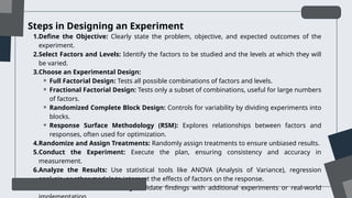 Steps in Designing an Experiment
1.Define the Objective: Clearly state the problem, objective, and expected outcomes of the
experiment.
2.Select Factors and Levels: Identify the factors to be studied and the levels at which they will
be varied.
3.Choose an Experimental Design:
⚬ Full Factorial Design: Tests all possible combinations of factors and levels.
⚬ Fractional Factorial Design: Tests only a subset of combinations, useful for large numbers
of factors.
⚬ Randomized Complete Block Design: Controls for variability by dividing experiments into
blocks.
⚬ Response Surface Methodology (RSM): Explores relationships between factors and
responses, often used for optimization.
4.Randomize and Assign Treatments: Randomly assign treatments to ensure unbiased results.
5.Conduct the Experiment: Execute the plan, ensuring consistency and accuracy in
measurement.
6.Analyze the Results: Use statistical tools like ANOVA (Analysis of Variance), regression
analysis, or other models to interpret the effects of factors on the response.
7.Draw Conclusions and Verify: Validate findings with additional experiments or real-world
 