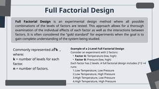 Full Factorial Design
Full Factorial Design is an experimental design method where all possible
combinations of the levels of factors are tested. This approach allows for a thorough
examination of the individual effects of each factor as well as the interactions between
factors. It is often considered the "gold standard" for experiments when the goal is to
gain complete understanding of the system being studied.
Commonly represented as k ,
where:
k = number of levels for each
factor.
n = number of factors.
n Example of a 2-Level Full Factorial Design
Consider an experiment with 2 factors:
• Factor A: Temperature (low, high)
• Factor B: Pressure (low, high)
Each factor has 2 levels. A full factorial design includes 2^2 =4
runs:
1.Low Temperature, Low Pressure
2.Low Temperature, High Pressure
3.High Temperature, Low Pressure
4.High Temperature, High Pressure
 