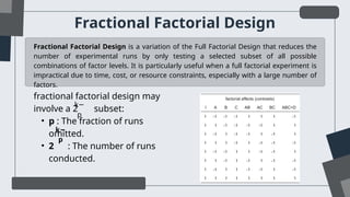 Fractional Factorial Design
Fractional Factorial Design is a variation of the Full Factorial Design that reduces the
number of experimental runs by only testing a selected subset of all possible
combinations of factor levels. It is particularly useful when a full factorial experiment is
impractical due to time, cost, or resource constraints, especially with a large number of
factors.
fractional factorial design may
involve a 2 subset:
• p : The fraction of runs
omitted.
• 2 : The number of runs
conducted.
k−
p
k−
p
 