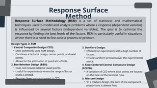 Response Surface
Method
Response Surface Methodology (RSM) is a set of statistical and mathematical
techniques used to model and analyze problems where a response (dependent variable)
is influenced by several factors (independent variables). The goal is to optimize the
response by finding the best levels of the factors. RSM is particularly useful in situations
where there is a need to fine-tune a process or product.
Design Types in RSM
1. Central Composite Design (CCD):
• Most commonly used RSM design.
• Combines a factorial design, center points, and axial
points.
• Allows for the estimation of quadratic effects.
2. Box-Behnken Design (BBD):
• Does not include extreme (axial) points.
• Useful for experiments where the range of factor
levels is limited.
• Requires fewer runs compared to CCD.
3. Doehlert Design:
• Efficient for experiments with a high number of
factors.
• Ensures uniform precision over the experimental
space.
4. Face-Centered Central Composite Design
(FCCCD):
• A variation of CCD where axial points are located
on the faces of the factorial cube.
5. Mixture Design
• ‘In a mixture design, the sum of the component
proportions is always fixed
 