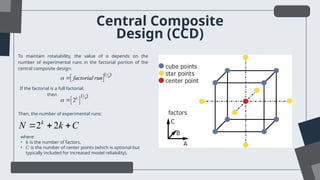 Central Composite
Design (CCD)
To maintain rotatability, the value of α depends on the
number of experimental runs in the factorial portion of the
central composite design:
If the factorial is a full factorial,
then
  
1
4
factorial run
 
 
1
4
2k
  
 
Then, the number of experimental runs:
2 2
k
N k C
  
where:
• 𝑘 is the number of factors,
• 𝐶 is the number of center points (which is optional but
typically included for increased model reliability).
 