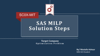 Target Company
O p t i m i z a t i o n P r o b l e m
SC0X-MIT
By/ Mostafa Ashour
MM-SCX Student
SAS MILP
Solution Steps
 