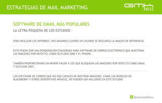 @xavicastellnou
ESTRATEGIAS DE MAIL MARKETING
SOFTWARE DE EMAIL MÁS POPULARES
LA LETRA PEQUEÑA DE LOS ESTUDIOS
PARA REALIZAR LOS INFORMES, NOS BASAMOS CUANDO UN USUARIO SE DESCARGA LA IMAGEN DE REFERENCIA.
ESTO PUEDE DAR UNA PONDERACIÓN EXAGERADA PARA SOFTWARE DE CORREO ELECTRÓNICO QUE MUESTRAN
LAS IMÁGENES POR DEFECTO, COMO OUTLOOK 2000 Y EL iPHONE.
TAMBIÉN PROPORCIONARÁ UN MENOR VALOR A LOS QUE BLOQUEAN LAS IMÁGENES POR DEFECTO COMO GMAIL
Y OUTLOOK 2007.
LOS SOFTWARE DE CORREO QUE NO SON CAPACES DE MOSTRAR IMÁGENES, COMO LOS MODELOS DE
BLACKBERRY Y OTROS DISPOSITIVOS MÓVILES, NO PUEDEN SER INCLUIDOS EN ESTE ESTUDIO
 