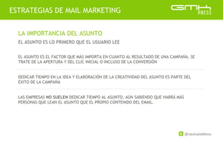 @xavicastellnou
ESTRATEGIAS DE MAIL MARKETING
LA IMPORTANCIA DEL ASUNTO
EL ASUNTO ES LO PRIMERO QUE EL USUARIO LEE
EL ASUNTO ES EL FACTOR QUE MÁS IMPORTA EN CUANTO AL RESULTADO DE UNA CAMPAÑA, SE
TRATE DE LA APERTURA Y DEL CLIC INICIAL O INCLUSO DE LA CONVERSIÓN
DEDICAR TIEMPO EN LA IDEA Y ELABORACIÓN DE LA CREATIVIDAD DEL ASUNTO ES PARTE DEL
ÉXITO DE LA CAMPAÑA
LAS EMPRESAS NO SUELEN DEDICAR TIEMPO AL ASUNTO, AÚN SABIENDO QUE HABRÁ MÁS
PERSONAS QUE LEAN EL ASUNTO QUE EL PROPIO CONTENIDO DEL EMAIL.
 