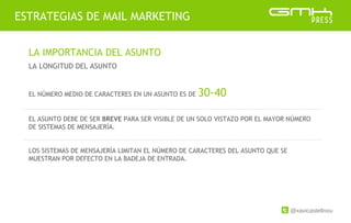 @xavicastellnou
ESTRATEGIAS DE MAIL MARKETING
LA IMPORTANCIA DEL ASUNTO
LA LONGITUD DEL ASUNTO
EL NÚMERO MEDIO DE CARACTERES EN UN ASUNTO ES DE 30-40
EL ASUNTO DEBE DE SER BREVE PARA SER VISIBLE DE UN SOLO VISTAZO POR EL MAYOR NÚMERO
DE SISTEMAS DE MENSAJERÍA.
LOS SISTEMAS DE MENSAJERÍA LIMITAN EL NÚMERO DE CARACTERES DEL ASUNTO QUE SE
MUESTRAN POR DEFECTO EN LA BADEJA DE ENTRADA.
 