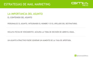 @xavicastellnou
ESTRATEGIAS DE MAIL MARKETING
LA IMPORTANCIA DEL ASUNTO
EL CONTENIDO DEL ASUNTO
PERSONALICE EL ASUNTO, INTEGRANDO EL NOMBRE Y/O EL APELLIDO DEL DESTINATARIO.
INCLUYA FECHA DE VENCIMIENTO: ACELERA LA TOMA DE DECISIÓN DE ABRIR EL EMAIL.
UN ASUNTO ATRACTIVO PUEDE GENERAR UN AUMENTO DE LA TASA DE APERTURA.
 