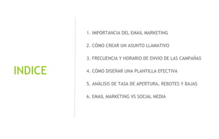 @xavicastellnou
INDICE
1. IMPORTANCIA DEL EMAIL MARKETING
2. CÓMO CREAR UN ASUNTO LLAMATIVO
3. FRECUENCIA Y HORARIO DE ENVIO DE LAS CAMPAÑAS
4. CÓMO DISEÑAR UNA PLANTILLA EFECTIVA
5. ANÁLISIS DE TASA DE APERTURA, REBOTES Y BAJAS
6. EMAIL MARKETING VS SOCIAL MEDIA
 