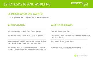 @xavicastellnou
ESTRATEGIAS DE MAIL MARKETING
LA IMPORTANCIA DEL ASUNTO
CONSEJOS PARA CREAR UN ASUNTO LLAMATIVO
“EXCELENTES DESCUENTOS PARA VIAJAR A ROMA”
“MATRICULATE HOY Y OBTÉN UN 25% DE DESCUENTO”
“DURANTE EL DÍA DE HOY, TENDREMOS UNA PROMOCIÓN
ESPECIAL DE 2X1 EN TODOS NUETROS PELUCHES”
“ESTIMADOS AMIGOS, OS INFORMAMOS QUE EL PRÓXIMO
VIERNES TENDRÁ LUGAR NUESTRA GRAN INAUGURACIÓN”
ASUNTOS USADOS ASUNTOS MEJORADOS
“VIAJA A ROMA DESDE 89€”
“15 DE SEPTIEMBRE, ÚLTIMO DÍA DE PARA CONTRATAR A
MITAD DE PRECIO”
“2X1 EN PELUCHES, ¡SÓLO HOY!”
“GRAN INAUGURACIÓN EL PRÓXIMO VIERNES”
 