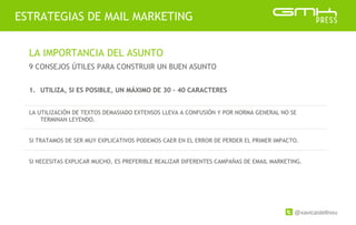 @xavicastellnou
ESTRATEGIAS DE MAIL MARKETING
LA IMPORTANCIA DEL ASUNTO
9 CONSEJOS ÚTILES PARA CONSTRUIR UN BUEN ASUNTO
1. UTILIZA, SI ES POSIBLE, UN MÁXIMO DE 30 – 40 CARACTERES
LA UTILIZACIÓN DE TEXTOS DEMASIADO EXTENSOS LLEVA A CONFUSIÓN Y POR NORMA GENERAL NO SE
TERMINAN LEYENDO.
SI TRATAMOS DE SER MUY EXPLICATIVOS PODEMOS CAER EN EL ERROR DE PERDER EL PRIMER IMPACTO.
SI NECESITAS EXPLICAR MUCHO, ES PREFERIBLE REALIZAR DIFERENTES CAMPAÑAS DE EMAIL MARKETING.
 