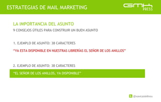 @xavicastellnou
ESTRATEGIAS DE MAIL MARKETING
LA IMPORTANCIA DEL ASUNTO
9 CONSEJOS ÚTILES PARA CONSTRUIR UN BUEN ASUNTO
2. EJEMPLO DE ASUNTO: 38 CARACTERES
1. EJEMPLO DE ASUNTO: 38 CARACTERES
“YA ESTA DISPONIBLE EN NUESTRAS LIBRERÍAS EL SEÑOR DE LOS ANILLOS”
“EL SEÑOR DE LOS ANILLOS, YA DISPONIBLE”
 