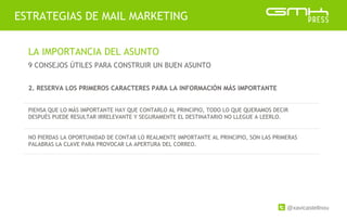 @xavicastellnou
ESTRATEGIAS DE MAIL MARKETING
LA IMPORTANCIA DEL ASUNTO
9 CONSEJOS ÚTILES PARA CONSTRUIR UN BUEN ASUNTO
2. RESERVA LOS PRIMEROS CARACTERES PARA LA INFORMACIÓN MÁS IMPORTANTE
PIENSA QUE LO MÁS IMPORTANTE HAY QUE CONTARLO AL PRINCIPIO, TODO LO QUE QUERAMOS DECIR
DESPUÉS PUEDE RESULTAR IRRELEVANTE Y SEGURAMENTE EL DESTINATARIO NO LLEGUE A LEERLO.
NO PIERDAS LA OPORTUNIDAD DE CONTAR LO REALMENTE IMPORTANTE AL PRINCIPIO, SON LAS PRIMERAS
PALABRAS LA CLAVE PARA PROVOCAR LA APERTURA DEL CORREO.
 