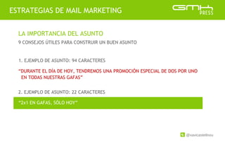 @xavicastellnou
ESTRATEGIAS DE MAIL MARKETING
LA IMPORTANCIA DEL ASUNTO
9 CONSEJOS ÚTILES PARA CONSTRUIR UN BUEN ASUNTO
2. EJEMPLO DE ASUNTO: 22 CARACTERES
1. EJEMPLO DE ASUNTO: 94 CARACTERES
“DURANTE EL DÍA DE HOY, TENDREMOS UNA PROMOCIÓN ESPECIAL DE DOS POR UNO
EN TODAS NUESTRAS GAFAS”
“2x1 EN GAFAS, SÓLO HOY”
 