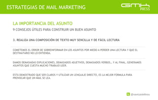 @xavicastellnou
ESTRATEGIAS DE MAIL MARKETING
LA IMPORTANCIA DEL ASUNTO
9 CONSEJOS ÚTILES PARA CONSTRUIR UN BUEN ASUNTO
3. REALIZA UNA COMPOSICIÓN DE TEXTO MUY SENCILLA Y DE FÁCIL LECTURA
COMETEMOS EL ERROR DE SOBREINFORMAR EN LOS ASUNTOS POR MIEDO A PERDER UNA LECTURA Y QUE EL
DESTINATARIO NO LO ENTIENDA.
DAMOS DEMASIADAS EXPLICACIONES, DEMASIADOS ADJETIVOS, DEMASIADOS VERBOS… Y AL FINAL, GENERAMOS
ASUNTOS QUE CUESTA MUCHO TRABAJO LEER.
ESTÁ DEMOSTRADO QUE SER CLAROS Y UTILIZAR UN LENGUAJE DIRECTO, ES LA MEJOR FORMULA PARA
PROVOCAR QUE UN MAIL SE LEA.
 