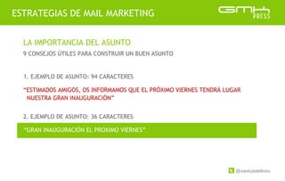 @xavicastellnou
ESTRATEGIAS DE MAIL MARKETING
LA IMPORTANCIA DEL ASUNTO
9 CONSEJOS ÚTILES PARA CONSTRUIR UN BUEN ASUNTO
2. EJEMPLO DE ASUNTO: 36 CARACTERES
1. EJEMPLO DE ASUNTO: 94 CARACTERES
“ESTIMADOS AMIGOS, OS INFORMAMOS QUE EL PRÓXIMO VIERNES TENDRÁ LUGAR
NUESTRA GRAN INAUGURACIÓN”
“GRAN INAUGURACIÓN EL PROXIMO VIERNES”
 